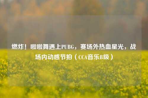 燃炸！啦啦舞遇上PUBG，赛场外热血星光，战场内动感节拍（CCA音乐B级）