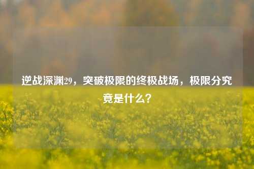逆战深渊29，突破极限的终极战场，极限分究竟是什么？