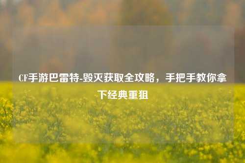 CF手游巴雷特-毁灭获取全攻略，手把手教你拿下经典重狙