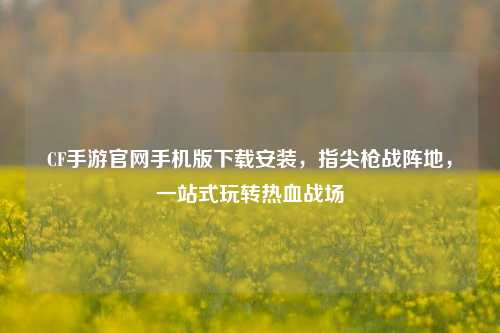 CF手游官网手机版下载安装，指尖枪战阵地，一站式玩转热血战场