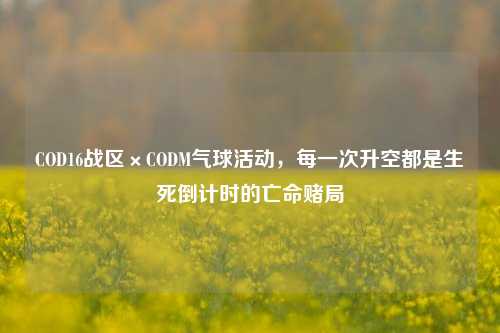 COD16战区×CODM气球活动，每一次升空都是生死倒计时的亡命赌局