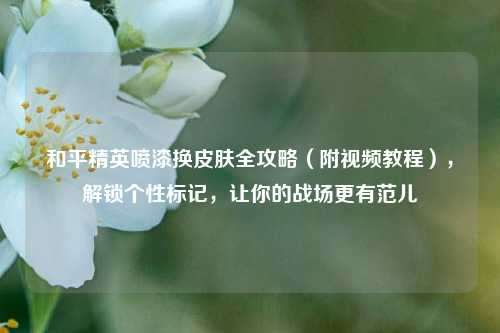 和平精英喷漆换皮肤全攻略（附视频教程），解锁个性标记，让你的战场更有范儿