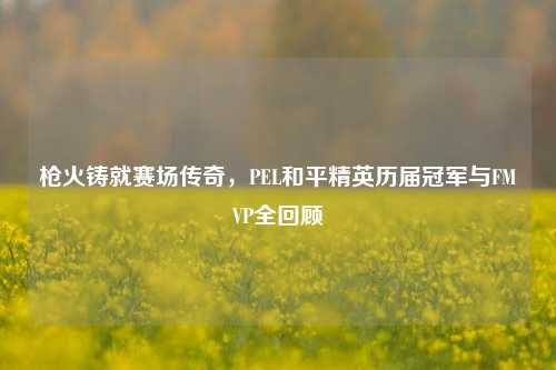 枪火铸就赛场传奇，PEL和平精英历届冠军与FMVP全回顾