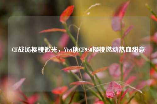 CF战场樱桃微光，Vivi携CF950樱桃燃动热血甜意