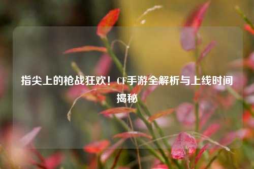指尖上的枪战狂欢！CF手游全解析与上线时间揭秘