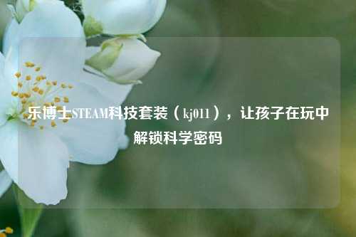 乐博士STEAM科技套装（kj011），让孩子在玩中解锁科学密码