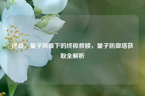 逆战，量子风暴下的终极救赎，量子防御塔获取全解析
