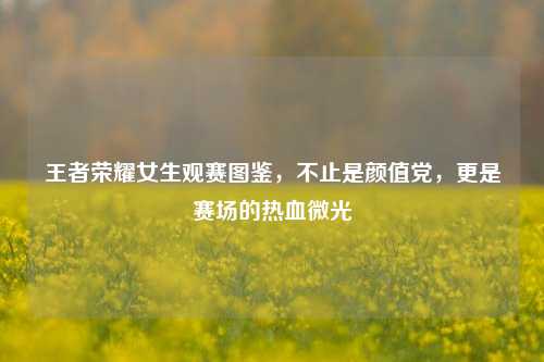 王者荣耀女生观赛图鉴，不止是颜值党，更是赛场的热血微光