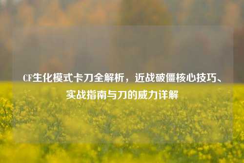CF生化模式卡刀全解析，近战破僵核心技巧、实战指南与刀的威力详解