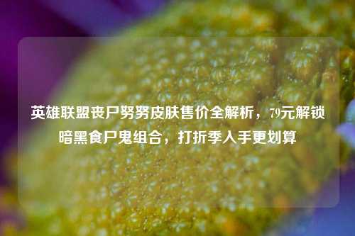 英雄联盟丧尸努努皮肤售价全解析，79元解锁暗黑食尸鬼组合，打折季入手更划算