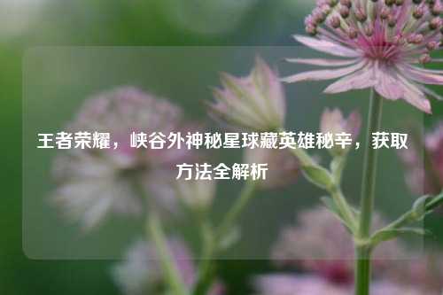 王者荣耀，峡谷外神秘星球藏英雄秘辛，获取     全解析