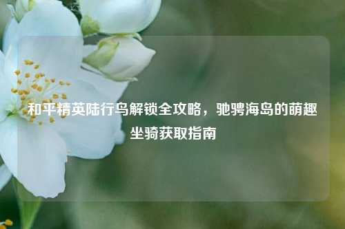和平精英陆行鸟解锁全攻略，驰骋海岛的萌趣坐骑获取指南