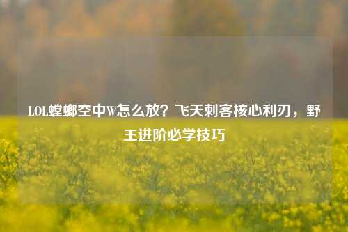 LOL螳螂空中W怎么放？飞天刺客核心利刃，野王进阶必学技巧