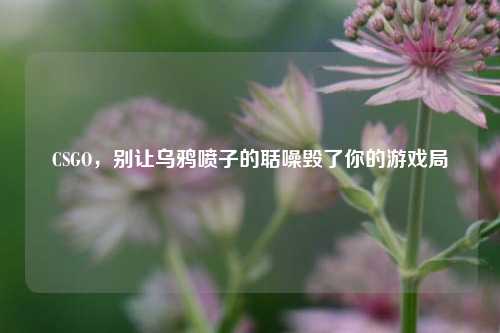 CSGO，别让乌鸦喷子的聒噪毁了你的游戏局