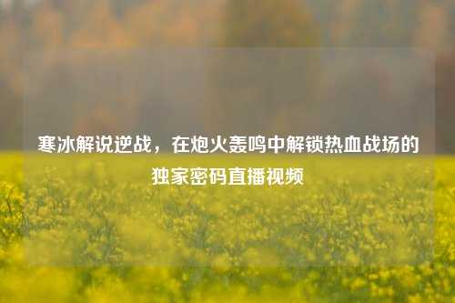 寒冰解说逆战，在炮火轰鸣中解锁热血战场的独家密码直播视频