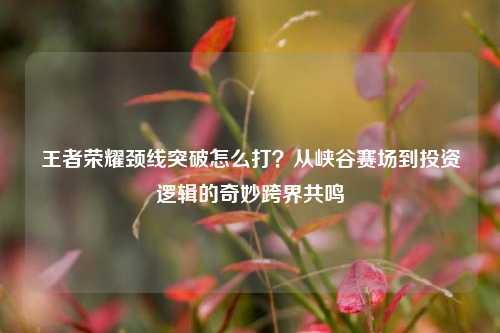 王者荣耀颈线突破怎么打？从峡谷赛场到投资逻辑的奇妙跨界共鸣