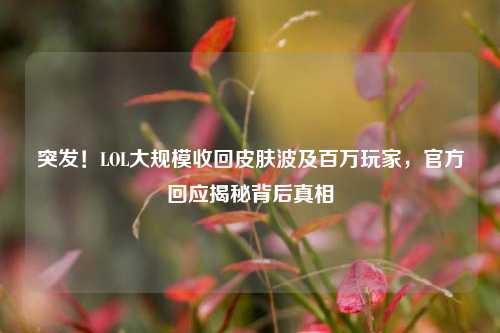 突发！LOL大规模收回皮肤波及百万玩家，官方回应揭秘背后真相