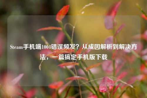 Steam手机端1004错误频发？从成因解析到解决     ，一篇搞定手机版下载
