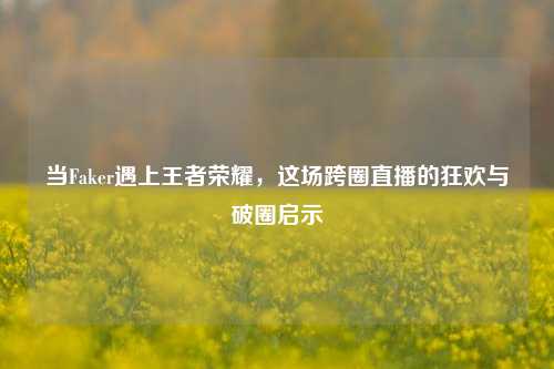 当Faker遇上王者荣耀，这场跨圈直播的狂欢与破圈启示