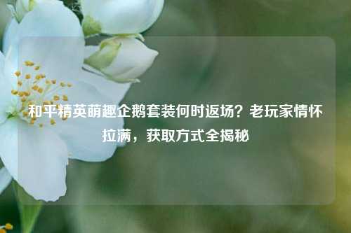 和平精英萌趣企鹅套装何时返场？老玩家情怀拉满，获取方式全揭秘