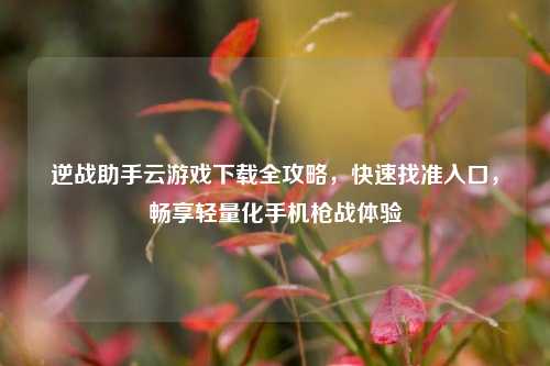 逆战助手云游戏下载全攻略，快速找准入口，畅享轻量化手机枪战体验