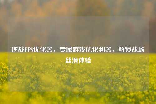 逆战FPS优化器，专属游戏优化利器，解锁战场丝滑体验