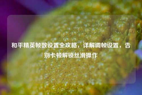和平精英帧数设置全攻略，详解调帧设置，告别卡顿解锁丝滑操作