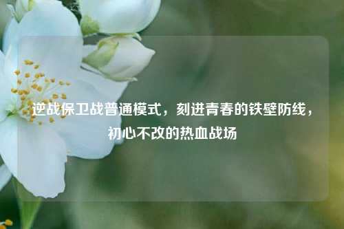 逆战保卫战普通模式，刻进青春的铁壁防线，初心不改的热血战场