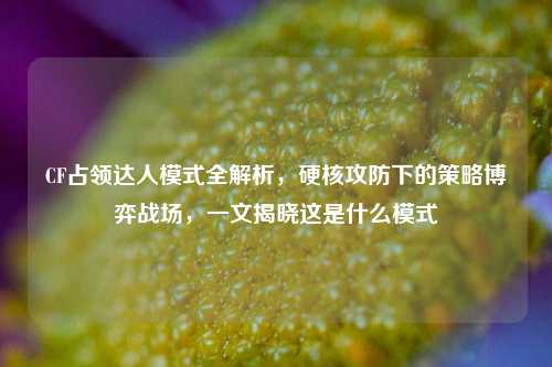 CF占领达人模式全解析，硬核攻防下的策略博弈战场，一文揭晓这是什么模式