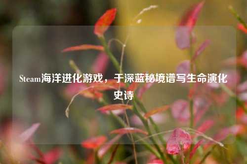 Steam海洋进化游戏，于深蓝秘境谱写生命演化史诗