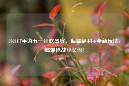2021CF手游五一狂欢盛宴，海量福利+全新玩法，燃爆枪战小长假！