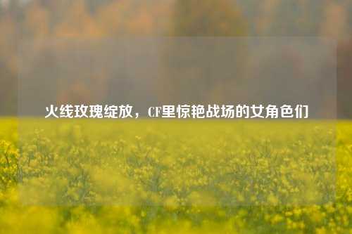 火线玫瑰绽放，CF里惊艳战场的女角色们