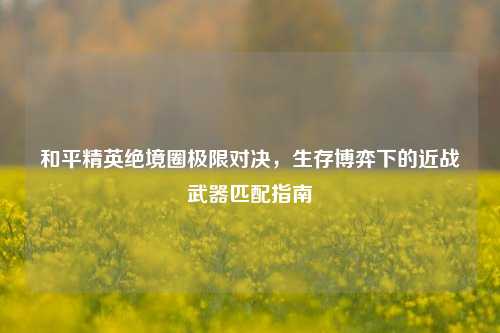 和平精英绝境圈极限对决，生存博弈下的近战武器匹配指南