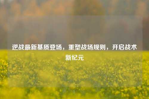 逆战最新基质登场，重塑战场规则，开启战术新纪元