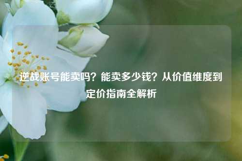 逆战账号能卖吗？能卖多少钱？从价值维度到定价指南全解析