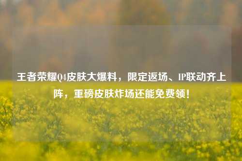 王者荣耀Q4皮肤大爆料，限定返场、IP联动齐上阵，重磅皮肤炸场还能免费领！