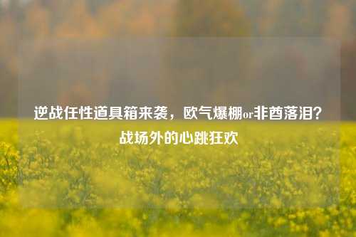 逆战任性道具箱来袭，欧气爆棚or非酋落泪？战场外的心跳狂欢