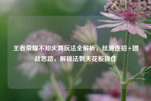 王者荣耀不知火舞玩法全解析，丝滑连招+团战思路，解锁法刺天花板操作