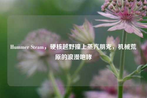Hummer Steam，硬核越野撞上蒸汽朋克，机械荒原的浪漫咆哮