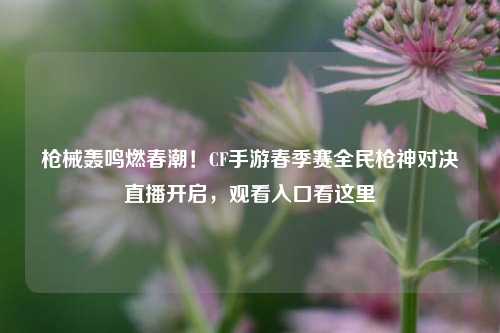 枪械轰鸣燃春潮！CF手游春季赛全民枪神对决直播开启，观看入口看这里
