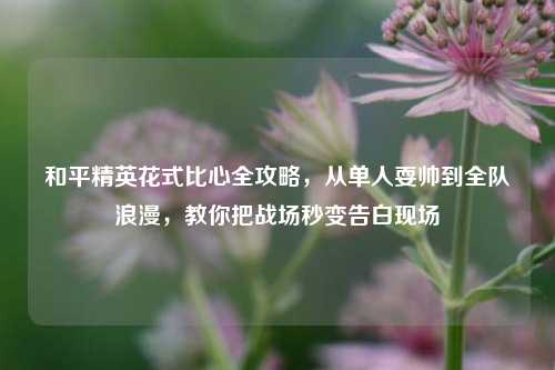 和平精英花式比心全攻略，从单人耍帅到全队浪漫，教你把战场秒变告白现场