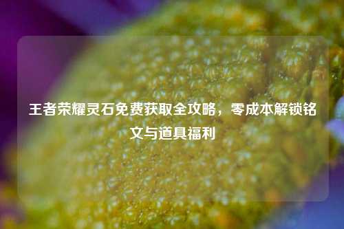王者荣耀灵石免费获取全攻略，零成本解锁铭文与道具福利