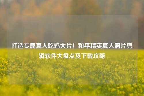 打造专属真人吃鸡大片！和平精英真人照片剪辑软件大盘点及下载攻略