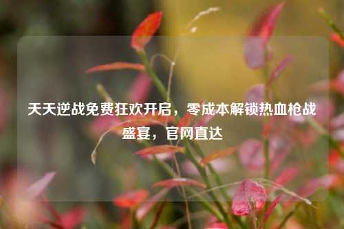 天天逆战免费狂欢开启，零成本解锁热血枪战盛宴，官网直达