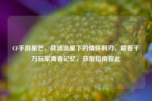 CF手游星芒，战场流星下的情怀利刃，藏着千万玩家青春记忆，获取指南在此