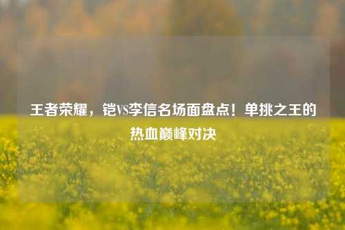 王者荣耀，铠VS李信名场面盘点！单挑之王的热血巅峰对决
