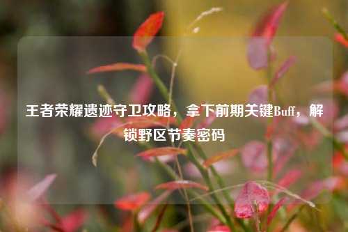 王者荣耀遗迹守卫攻略，拿下前期关键Buff，解锁野区节奏密码