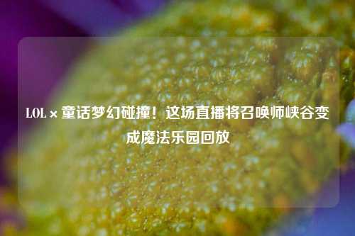 LOL×童话梦幻碰撞！这场直播将召唤师峡谷变成魔法乐园回放