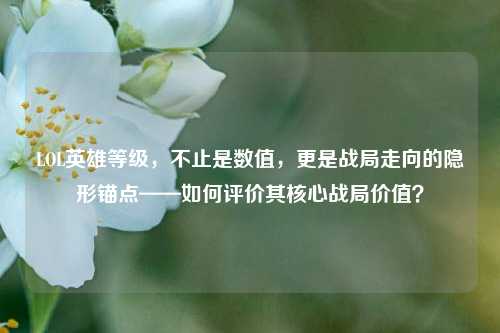 LOL英雄等级，不止是数值，更是战局走向的隐形锚点——如何评价其核心战局价值？