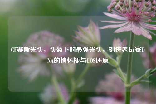 CF赛斯光头，头盔下的最强光头，刻进老玩家DNA的情怀梗与COS还原